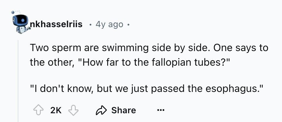 nkhasselriis 4y ago e Two sperm are swimming side by side. One says to the other, How far to the fallopian tubes? I don't know, but we just passed the esophagus. 2K Share ...