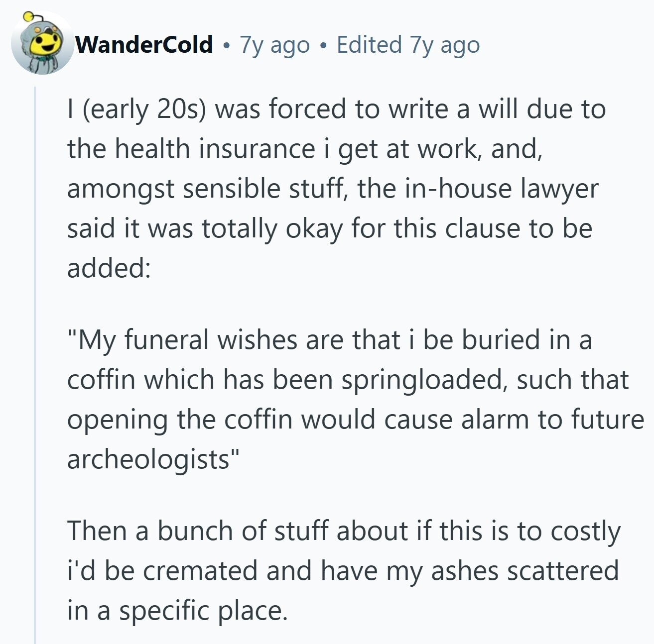 WanderCold 7y ago Edited 7y ago I (early 20s) was forced to write a will due to the health insurance i get at work, and, amongst sensible stuff, the in-house lawyer said it was totally okay for this clause to be added: My funeral wishes are that i be buried in a coffin which has been springloaded, such that opening the coffin would cause alarm to future archeologists Then a bunch of stuff about if this is to costly i'd be cremated and have my ashes scattered in a specific place.