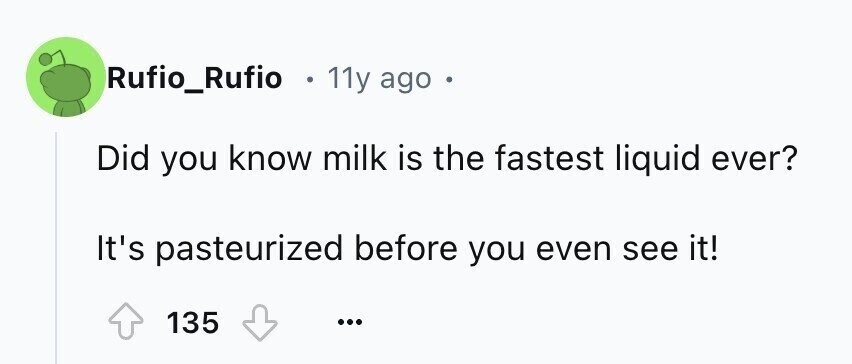 Rufio_Rufio . 11y ago . Did you know milk is the fastest liquid ever? It's pasteurized before you even see it! 135 ...