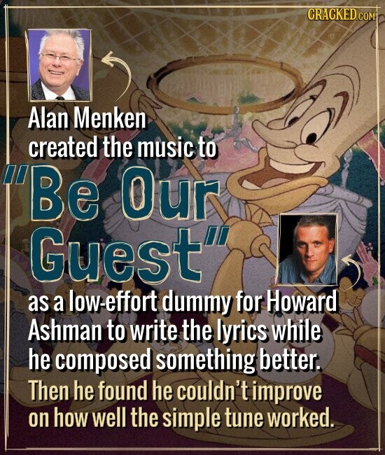CRACKED COM Alan Menken created the music to Be Our Guest as a low-effort dummy for Howard Ashman to write the lyrics while he composed something better. Then he found he couldn't improve on how well the simple tune worked.