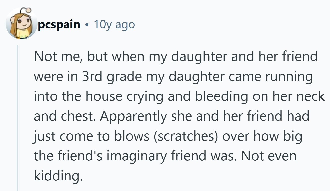 pcspain 10y ago Not me, but when my daughter and her friend were in 3rd grade my daughter came running into the house crying and bleeding on her neck and chest. Apparently she and her friend had just come to blows (scratches) over how big the friend's imaginary friend was. Not even kidding.