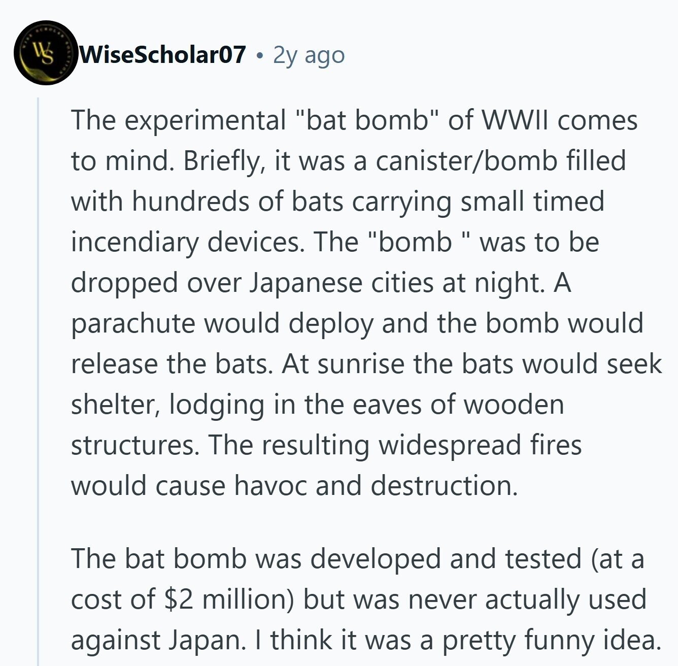 ACNOLAN WS WiseScholar07 2y ago The experimental bat bomb of WWII comes to mind. Briefly, it was a canister/bomb filled with hundreds of bats carrying small timed incendiary devices. The bombwas to be dropped over Japanese cities at night. A parachute would deploy and the bomb would release the bats. At sunrise the bats would seek shelter, lodging in the eaves of wooden structures. The resulting widespread fires would cause havoc and destruction. The bat bomb was developed and tested (at a cost of $2 million) but was never actually used against Japan. I think it was a pretty funny 
