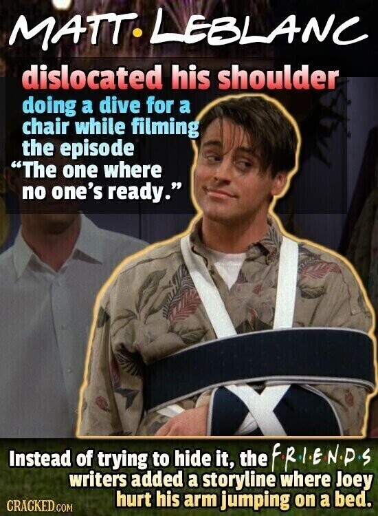 MATT. LEBLANC dislocated his shoulder doing a dive for a chair while filming the episode The one where no one's ready. Instead of trying to hide it, the FRIENDS writers added a storyline where Joey hurt his arm jumping on a bed. CRACKED.COM