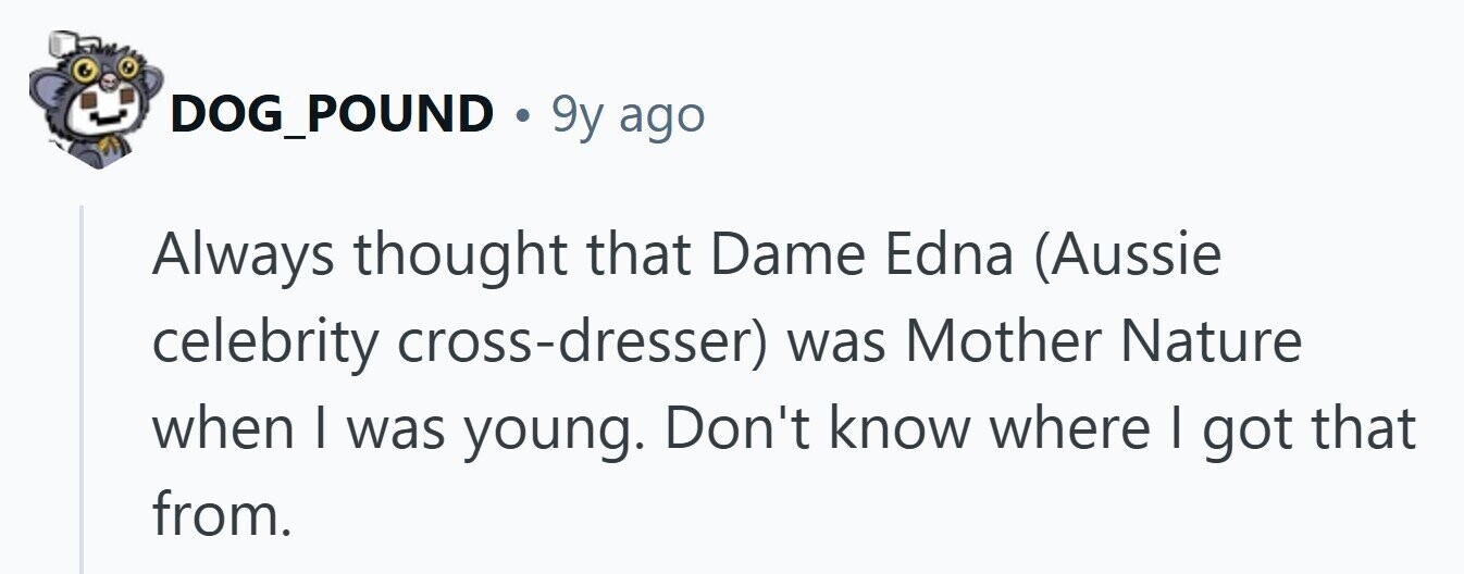 DOG_POUND . 9y ago Always thought that Dame Edna (Aussie celebrity cross-dresser) was Mother Nature when | was young. Don't know where I got that from. 