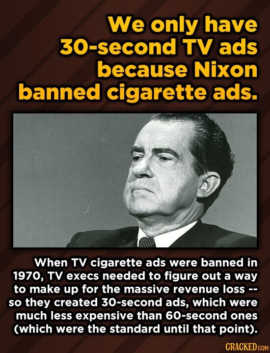 We only have 30-second TV ads because Nixon banned cigarette ads. When TV cigarette ads were banned in 1970, TV execs needed to figure out a way to make up for the massive revenue loss - so they created 30-second ads, which were much less expensive than 60-second ones (which were