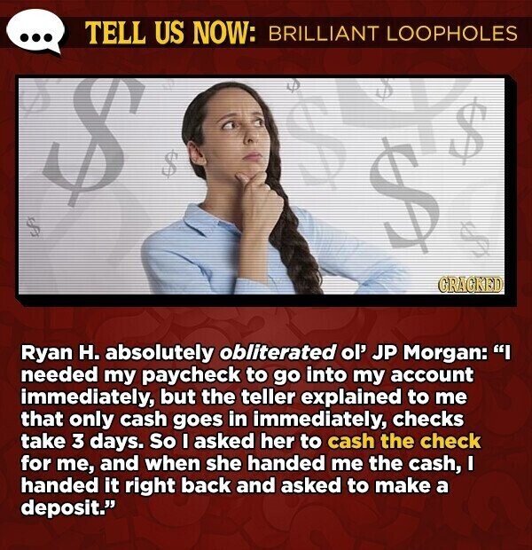 TELL US NOW: BRILLIANT LOOPHOLES $ $ $ CRACKED Ryan H. absolutely obliterated ol' JP Morgan: I needed my paycheck to go into my account immediately but the teller explained to me that only cash goes in immediately, checks take 3 days. So I asked her to cash the check for me, and when she handed me the cash, I handed it right back and asked to make a deposit.