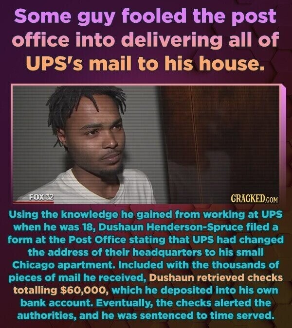 Some guy fooled the post office into delivering all of UPS's mail to his house. FOX 32 CRACKED.COM Using the knowledge he gained from working at UPS when he was 18, Dushaun Henderson-Spruce filed a form at the Post Office stating that UPS had changed the address of their headquarters to his small Chicago apartment. Included with the thousands of pieces of mail he received, Dushaun retrieved checks totalling $60,000, which he deposited into his own bank account. Eventually, the checks alerted the authorities, and he was sentenced to time served.