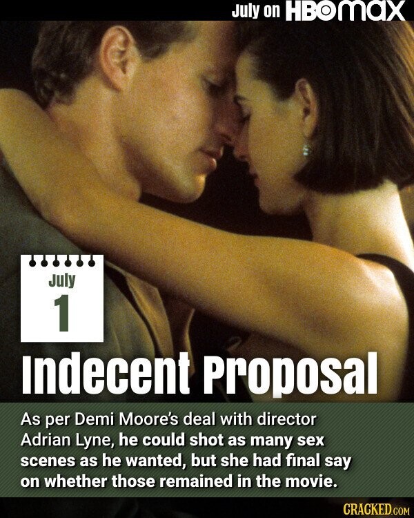 July on HBOMAX July 1 Indecent Proposal As per Demi Moore's deal with director Adrian Lyne, he could shot as many sex scenes as he wanted, but she had final say on whether those remained in the movie. CRACKED.COM