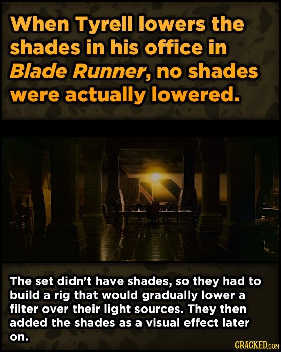 When Tyrell lowers the shades in his office in Blade Runner, no shades were actually lowered. The set didn't have shades, so they had to build a rig that would gradually lower a filter over their light sources. They then added the shades as a visual effect later on. CRACKED.COM