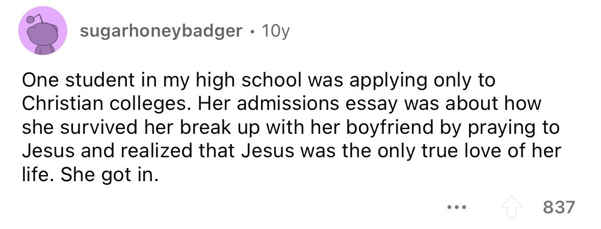 sugarhoneybadger. 10y One student in my high school was applying only to Christian colleges. Her admissions essay was about how she survived her break up with her boyfriend by praying to Jesus and realized that Jesus was the only true love of her life. She got in. ... 837 