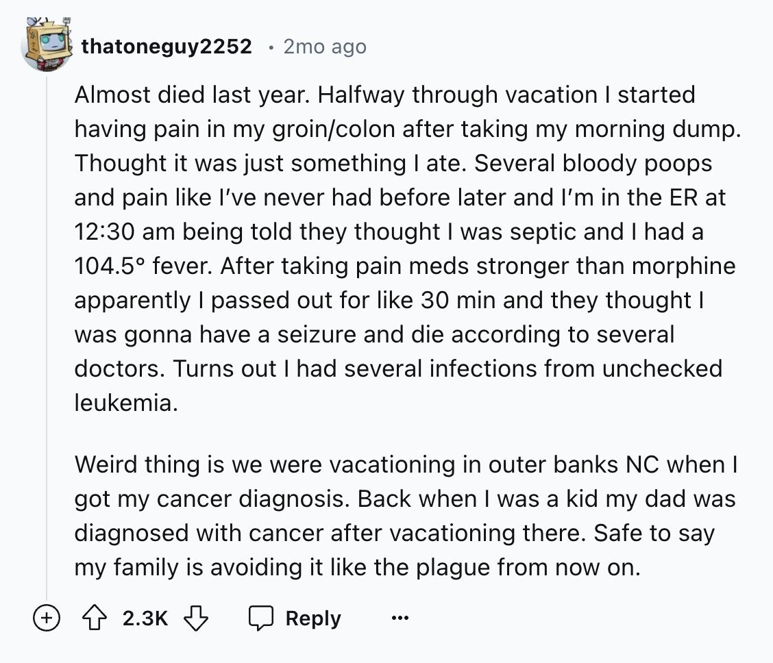 thatoneguy2252 2mo ago Almost died last year. Halfway through vacation I started having pain in my groin/colon after taking my morning dump. Thought it was just something I ate. Several bloody poops and pain like I've never had before later and I'm in the ER at 12:30 am being told they thought I was septic and I had a 104.5° fever. After taking pain meds stronger than morphine apparently I passed out for like 30 min and they thought I was gonna have a seizure and die according to several doctors. Turns out I had several infections from unchecked leukemia.