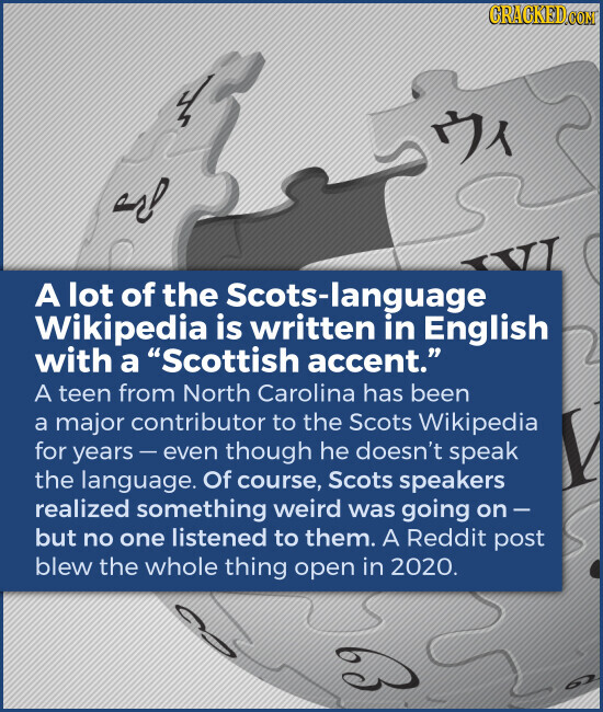 GRACKED.COM VI A lot of the Scots-language Wikipedia is written in English with a Scottish accent. A teen from North Carolina has been a major contributor to the Scots Wikipedia for years - even though he doesn't speak the language. Of course, Scots speakers realized something weird was going on- but no one listened to them. A Reddit post blew the whole thing open in 2020.