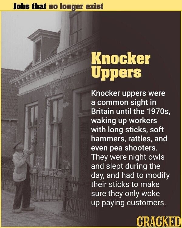 Jobs that no longer exist Knocker Uppers Knocker uppers were a common sight in Britain until the 1970s, waking up workers with long sticks, soft hammers, rattles, and even pea shooters. They were night owls and slept during the day, and had to modify their sticks to make sure they only woke up paying customers. CRACKED