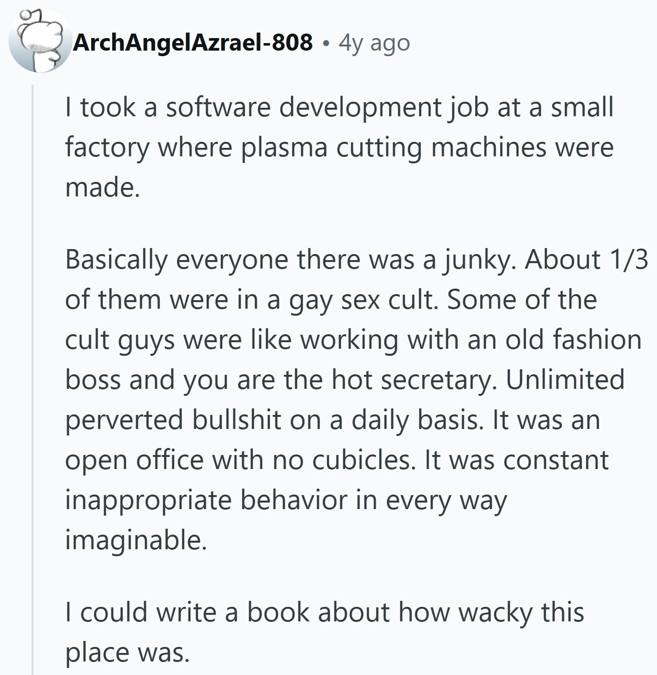 ArchAngelAzrael-808 4y ago I took a software development job at a small factory where plasma cutting machines were made. Basically everyone there was a junky. About 1/3 of them were in a gay sex cult. Some of the cult guys were like working with an old fashion boss and you are the hot secretary. Unlimited perverted bullshit on a daily basis. It was an open office with no cubicles. It was constant inappropriate behavior in every way imaginable. I could write a book about how wacky this place was.