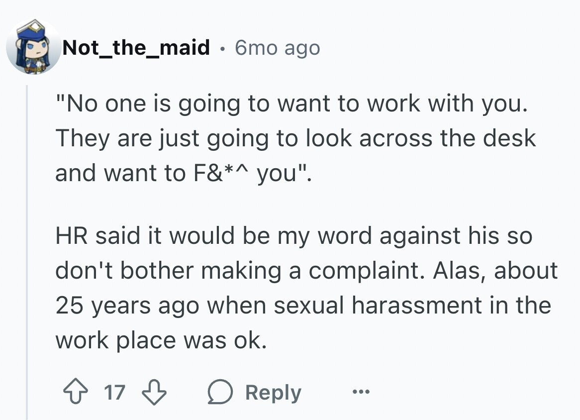 Not_the_maid . 6mo ago No one is going to want to work with you. They are just going to look across the desk and want to F&*^ you. HR said it would be my word against his so don't bother making a complaint. Alas, about 25 years ago when sexual harassment in the work place was ok. 17 Reply ...