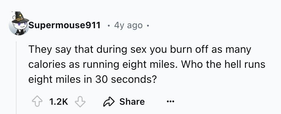Supermouse911 4y ago e They say that during sex you burn off as many calories as running eight miles. Who the hell runs eight miles in 30 seconds? 1.2K Share ...