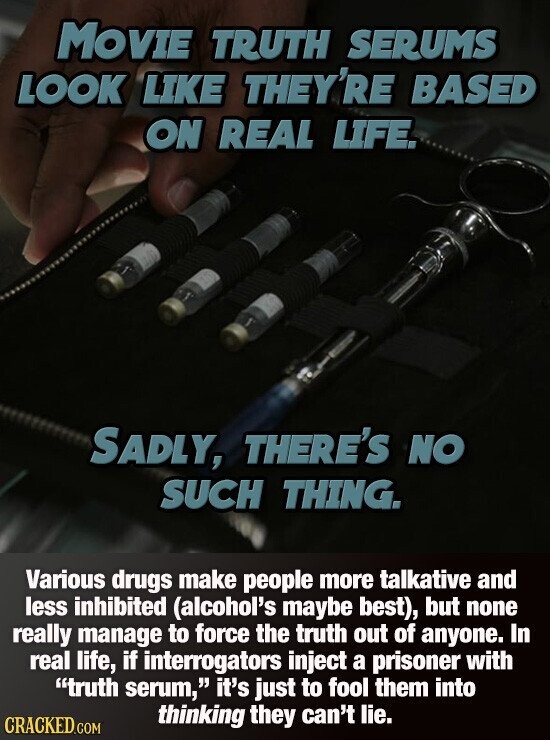 MOVIE TRUTH SERUMS LOOK LIKE THEY'RE BASED ON REAL LIFE. SADLY, THERE'S NO SUCH THING. Various drugs make people more talkative and less inhibited (alcohol's maybe best), but none really manage to force the truth out of anyone. In real life, if interrogators inject a prisoner with truth serum, it's just to fool them into thinking they can't lie. CRACKED.COM