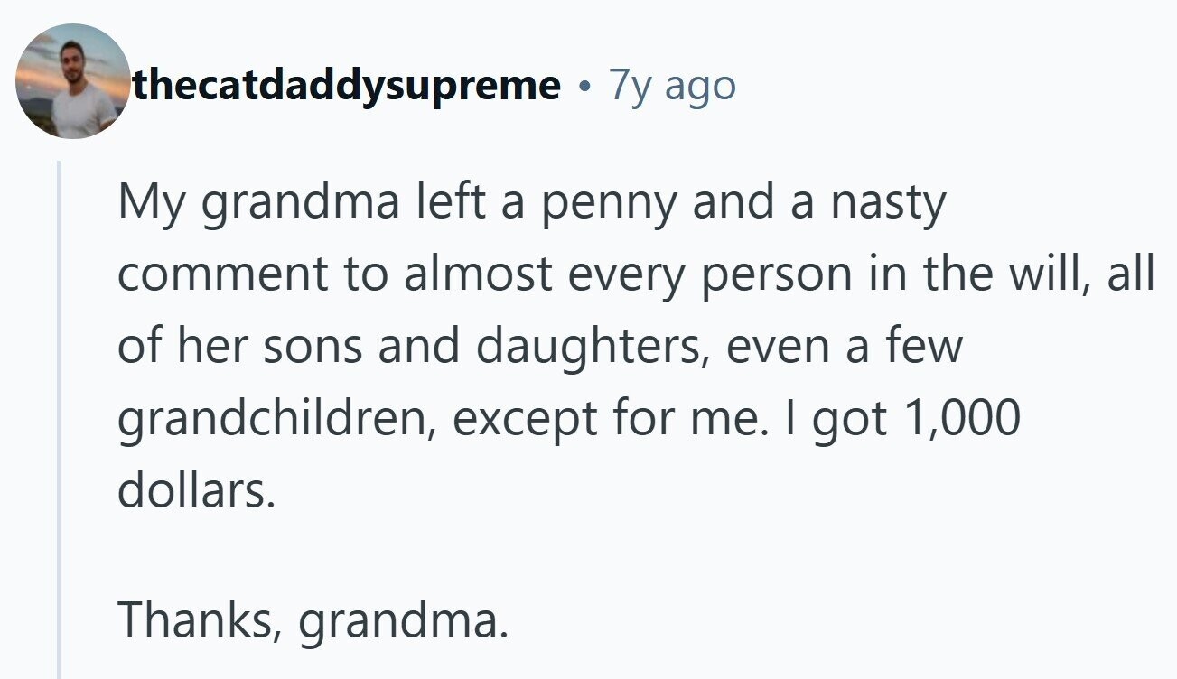 thecatdaddysupreme 7y ago My grandma left a penny and a nasty comment to almost every person in the will, all of her sons and daughters, even a few grandchildren, except for me. I got 1,000 dollars. Thanks, grandma.