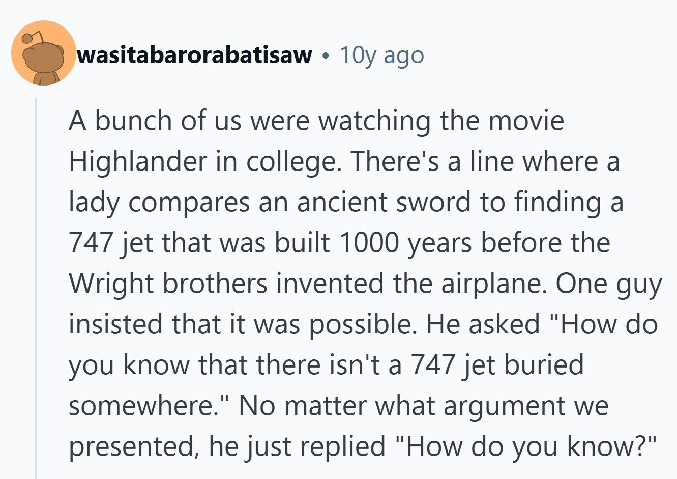 wasitabarorabatisaw 10y ago A bunch of us were watching the movie Highlander in college. There's a line where a lady compares an ancient sword to finding a 747 jet that was built 1000 years before the Wright brothers invented the airplane. One guy insisted that it was possible. Не asked How do you know that there isn't a 747 jet buried somewhere. No matter what argument we presented, he just replied How do you know?