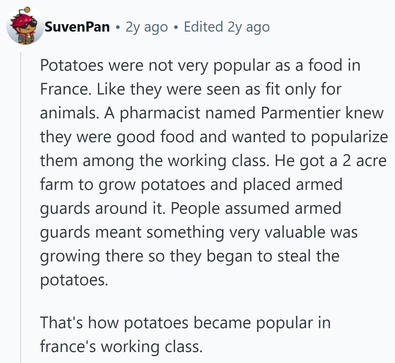 SuvenPan 2y ago Edited 2y ago Potatoes were not very popular as a food in France. Like they were seen as fit only for animals. A pharmacist named Parmentier knew they were good food and wanted to popularize them among the working class. Не got a 2 acre farm to grow potatoes and placed armed guards around it. People assumed armed guards meant something very valuable was growing there so they began to steal the potatoes. That's how potatoes became popular in france's working class. 