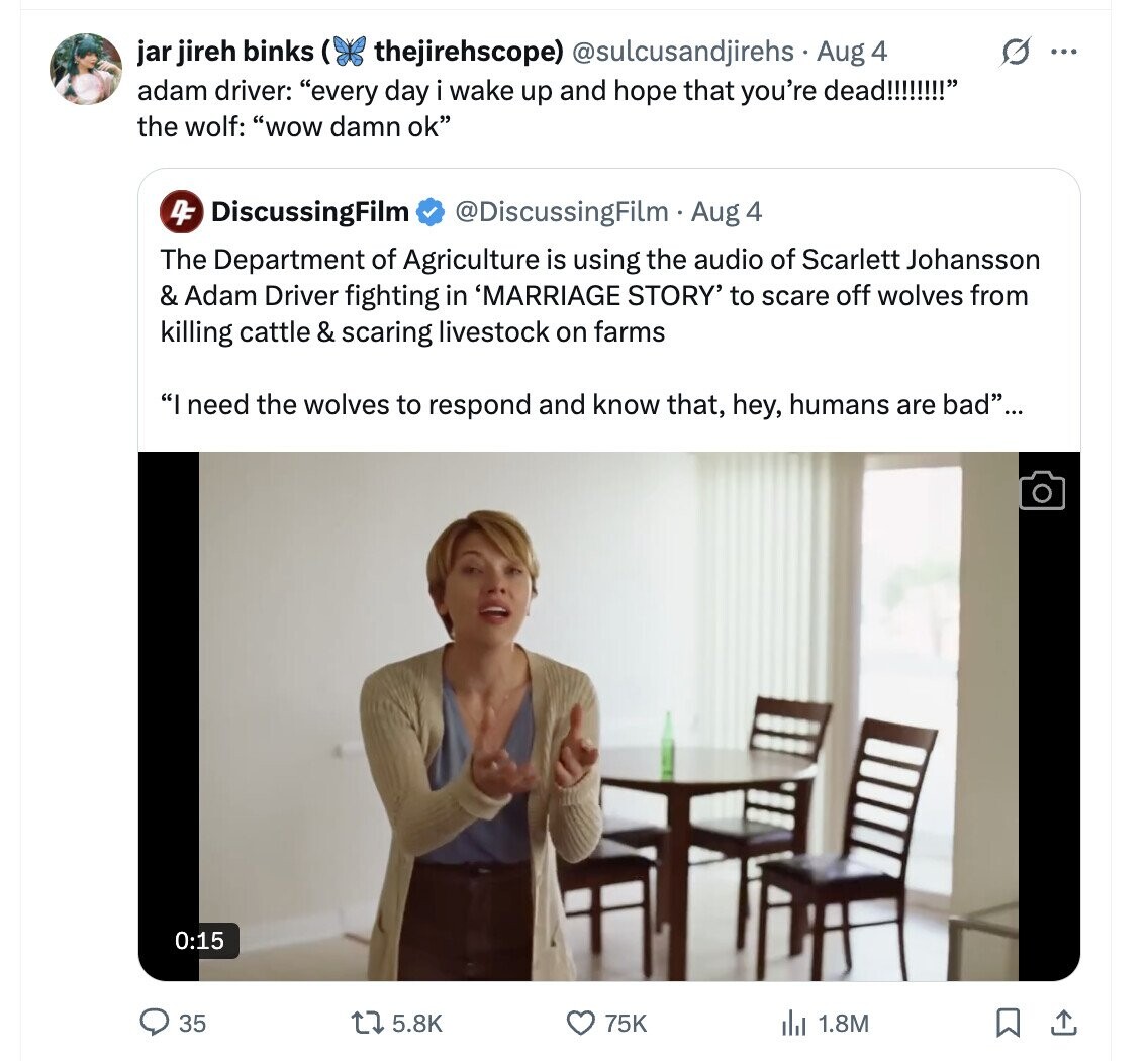 thejirehscope) @sulcusandjirehs Aug 4 G ... jar jireh binks ( adam driver: every day i wake up and hope that you're dead!!!!!!!! the wolf: wow damn ok 4F DiscussingFilm @DiscussingFilm Aug 4 The Department of Agriculture is using the audio of Scarlett Johansson & Adam Driver fighting in 'MARRIAGE STORY' to scare off wolves from killing cattle & scaring livestock on farms I need the wolves to respond and know that, hey, humans are bad... 0:15 35 5.8K 75K 1.8M
