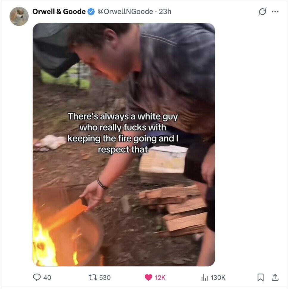 Orwell I & Goode @OrwellNGoode ... 23h s ... There's always a white guy who really fucks with keeping the fire going and I respect that 40 530 12K 130K 