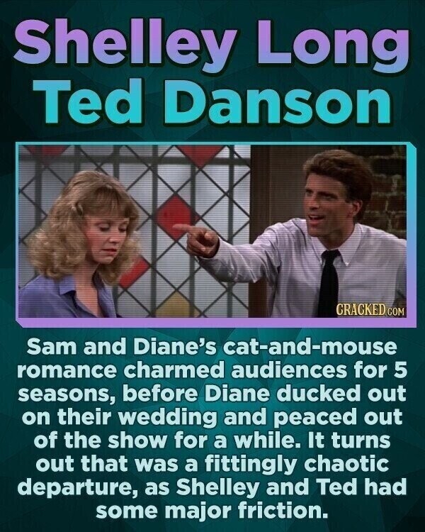 Shelley Long Ted Danson CRACKED.COM Sam and Diane's cat-and-mouse romance charmed audiences for 5 seasons, before Diane ducked out on their wedding and peaced out of the show for a while. It turns out that was a fittingly chaotic departure, as Shelley and Ted had some major friction.