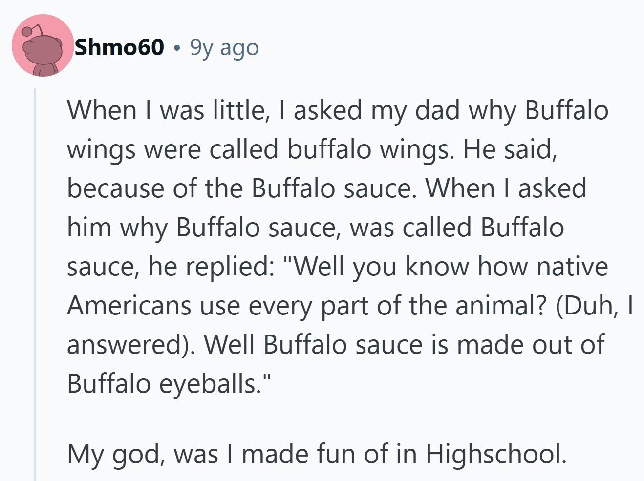 Shmo60 9y ago When I was little, I asked my dad why Buffalo wings were called buffalo wings. Не said, because of the Buffalo sauce. When I asked him why Buffalo sauce, was called Buffalo sauce, he replied: Well you know how native Americans use every part of the animal? (Duh, I answered). Well Buffalo sauce is made out of Buffalo eyeballs. My god, was I made fun of in Highschool. 