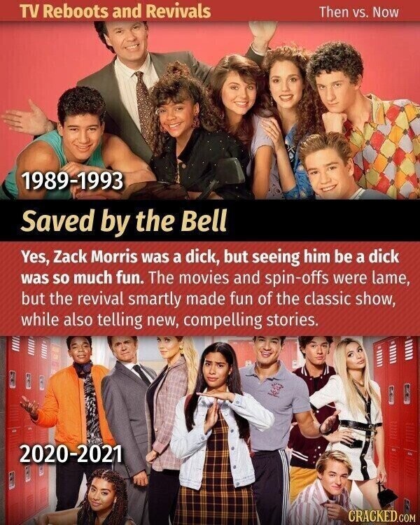 TV Reboots and Revivals Then vs. Now 1989-1993 Saved by the Bell Yes, Zack Morris was a dick, but seeing him be a dick was so much fun. The movies and spin-offs were lame, but the revival smartly made fun of the classic show, while also telling new, compelling stories. 2020-2021 CRACKED.COM