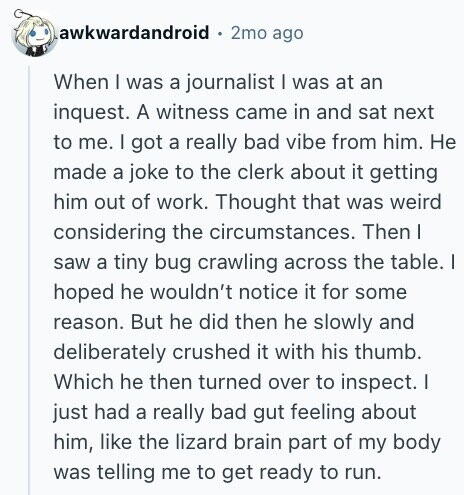 awkwardandroid 2mo ago When I was a journalist I was at an inquest. A witness came in and sat next to me. | got a really bad vibe from him. Не made a joke to the clerk about it getting him out of work. Thought that was weird considering the circumstances. Then | saw a tiny bug crawling across the table. | hoped he wouldn't notice it for some reason. But he did then he slowly and deliberately crushed it with his thumb. Which he then turned over to inspect. | just had a really bad gut feeling about him,