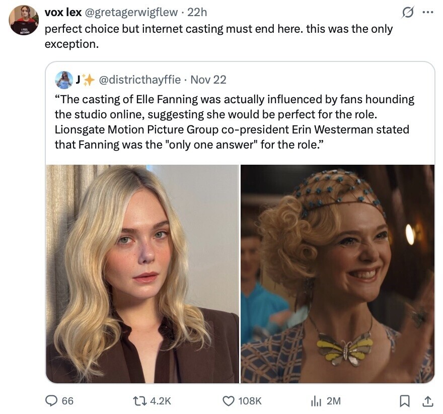 s vox lex @gretagerwigflew 22h ... FEEL NOTHING perfect choice but internet casting must end here. this was the only exception. J @districthayffie Nov 22 The casting of Elle Fanning was actually influenced by fans hounding the studio online, suggesting she would be perfect for the role. Lionsgate Motion Picture Group co-president Erin Westerman stated that Fanning was the only one answer for the role. 66 4.2K 108K 2M 
