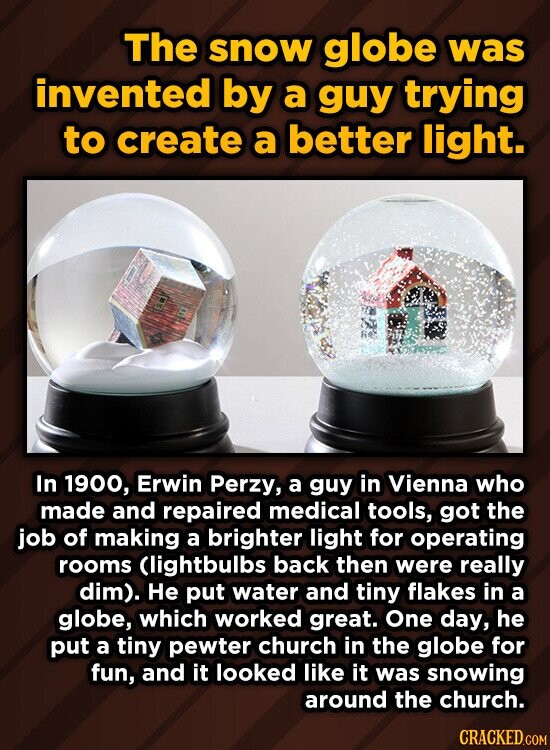 The snow globe was invented by a guy trying to create a better light. In 1900, Erwin Perzy, a guy in Vienna who made and repaired medical tools, got the job of making a brighter light for operating rooms Clightbulbs back then were really dim). He put water and tiny