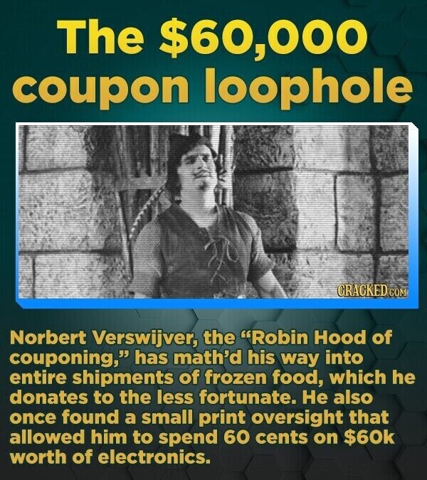 The $60, 000 coupon loophole CRACKED.COM Norbert Verswijver, the Robin Hood of couponing, has math'd his way into entire shipments of frozen food, which he donates to the less fortunate. He also once found a small print oversight that allowed him to spend 60 cents on $60k worth of electronics.