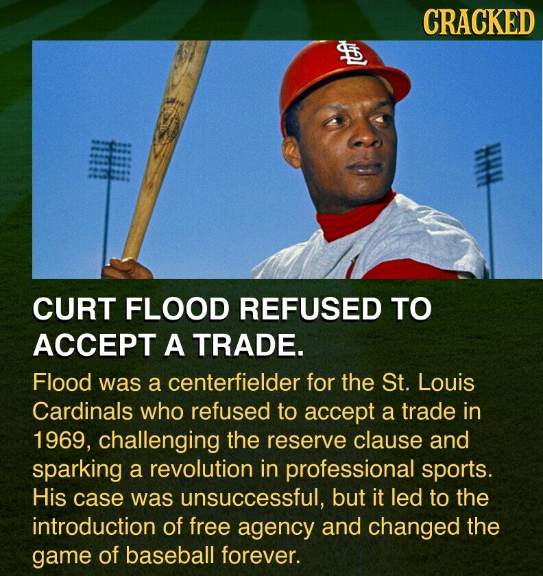 CRACKED ITAL CURT FLOOD REFUSED TO ACCEPT A TRADE. Flood was a centerfielder for the St. Louis Cardinals who refused to accept a trade in 1969, challenging the reserve clause and sparking a revolution in professional sports. His case was unsuccessful, but it led to the introduction of free agency and changed the game of baseball forever.