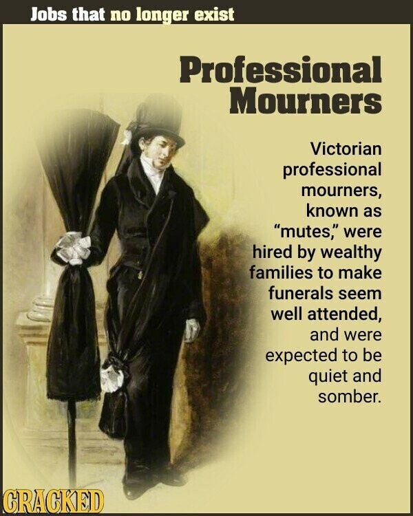 Jobs that no longer exist Professional Mourners Victorian professional mourners, known as mutes, were hired by wealthy families to make funerals seem well attended, and were expected to be quiet and somber. CRACKED