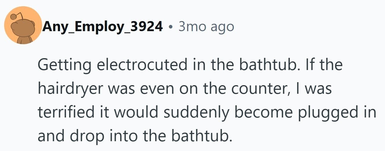 Any_Employ_3924 . 3то ago Getting electrocuted in the bathtub. If the hairdryer was even on the counter, I was terrified it would suddenly become plugged in and drop into the bathtub.