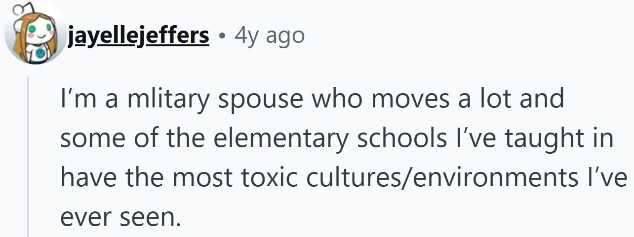 jayellejeffers 4y ago I'm a mlitary spouse who moves a lot and some of the elementary schools I've taught in have the most toxic cultures/environments I've ever seen.
