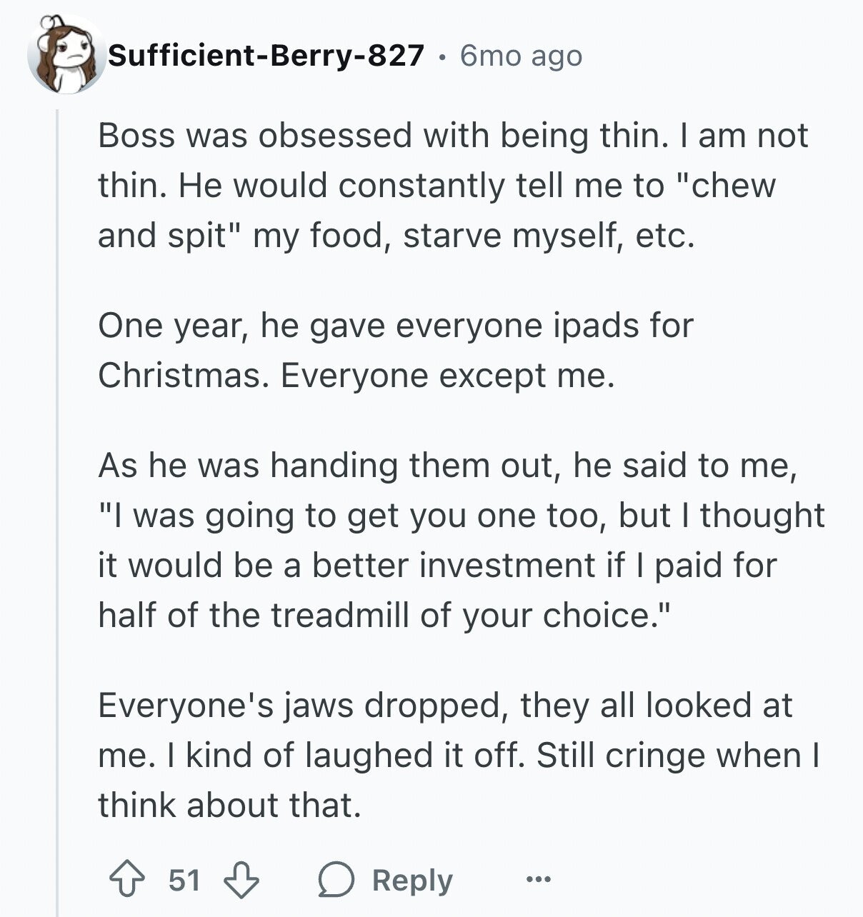 Sufficient-Berry-827 6mo ago Boss was obsessed with being thin. I am not thin. Не would constantly tell me to chew and spit my food, starve myself, etc. One year, he gave everyone ipads for Christmas. Everyone except me. As he was handing them out, he said to me, I was going to get you one too, but I thought it would be a better investment if I paid for half of the treadmill of your choice. Everyone's jaws dropped, they all looked at me. I kind of laughed it off. Still cringe when I think about that. 51 Reply ...