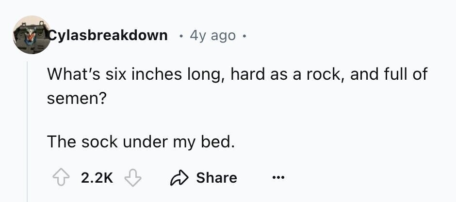 Cylasbreakdown 4y ago What's six inches long, hard as a rock, and full of semen? The sock under my bed. 2.2K Share ...