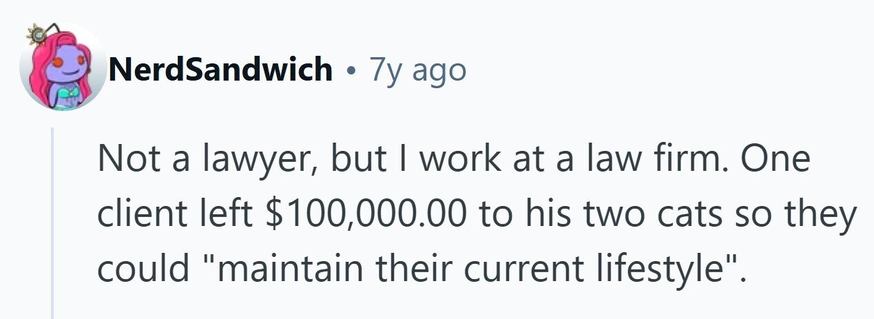 NerdSandwich . 7y ago Not a lawyer, but I work at a law firm. One client left $100,000.00 to his two cats so they could maintain their current lifestyle.