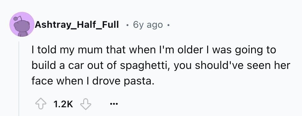 Ashtray_Half_Full . 6y ago a I told my mum that when I'm older I was going to build a car out of spaghetti, you should've seen her face when I drove pasta. 1.2K ...