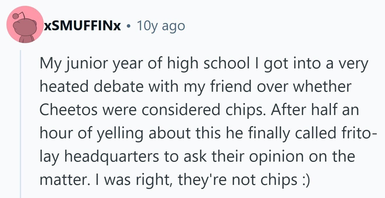 xSMUFFINX . 10y ago My junior year of high school | got into a very heated debate with my friend over whether Cheetos were considered chips. After half an hour of yelling about this he finally called frito- lay headquarters to ask their opinion on the matter. I was right, they're not chips:)