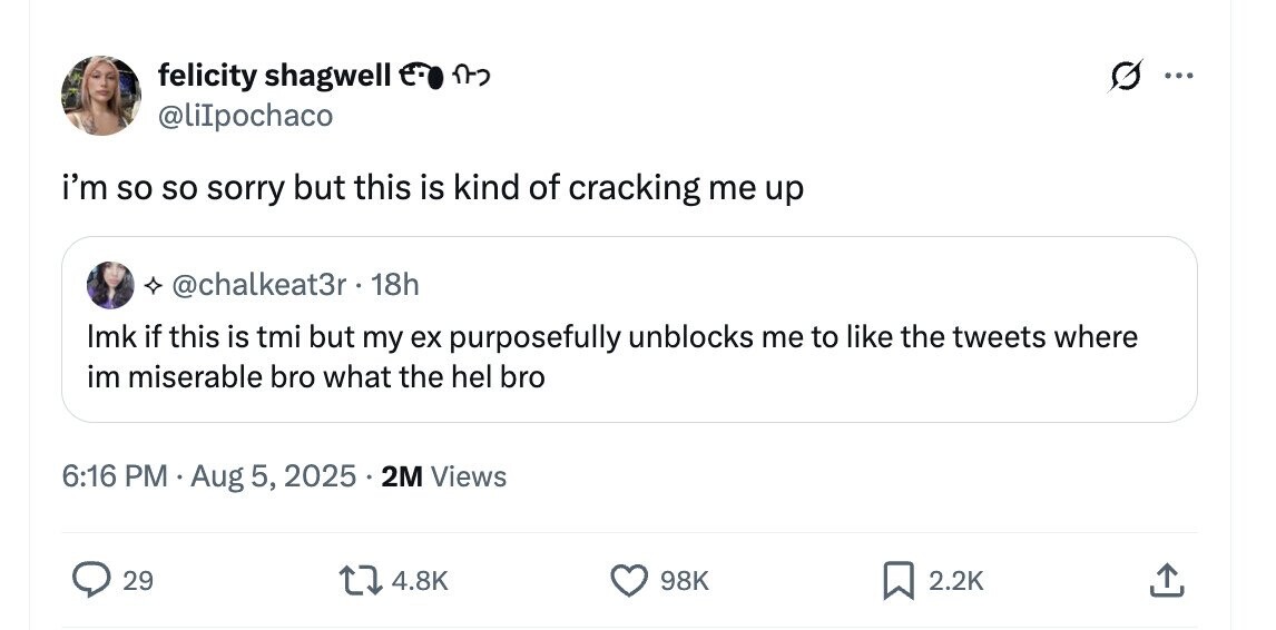 felicity shagwell e- n ... @liIpochaco i'm so so sorry but this is kind of cracking me up @chalkeat3r.1 18h Imk if this is tmi but my ex purposefully unblocks me to like the tweets where im miserable bro what the hel bro 6:16 PM Aug 5, 2025 2M Views 29 4.8K 98K 2.2K