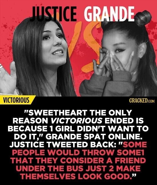 JUSTICE GRANDE VICTORIOUS CRACKED.COM SWEETHEART THE ONLY REASON VICTORIOUS ENDED IS BECAUSE 1 GIRL DIDN'T WANT TO DO IT, GRANDE SPAT ONLINE. JUSTICE TWEETED BACK: SOME PEOPLE WOULD THROW SOME1 THAT THEY CONSIDER A FRIEND UNDER THE BUS JUST 2 MAKE THEMSELVES LOOK GOOD.