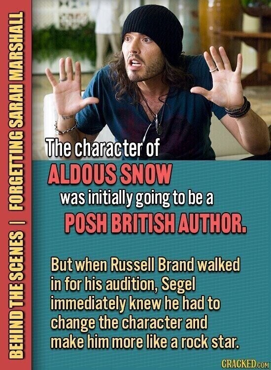 The character of ALDOUS SNOW was initially going to be a POSH BRITISH AUTHOR. But when Russell Brand walked in for his audition, Segel immediately knew he had to change the character and make him more like a rock star. BEHIND THE SCENES | FORGETTING SARAH MARSHALL CRACKED.COM