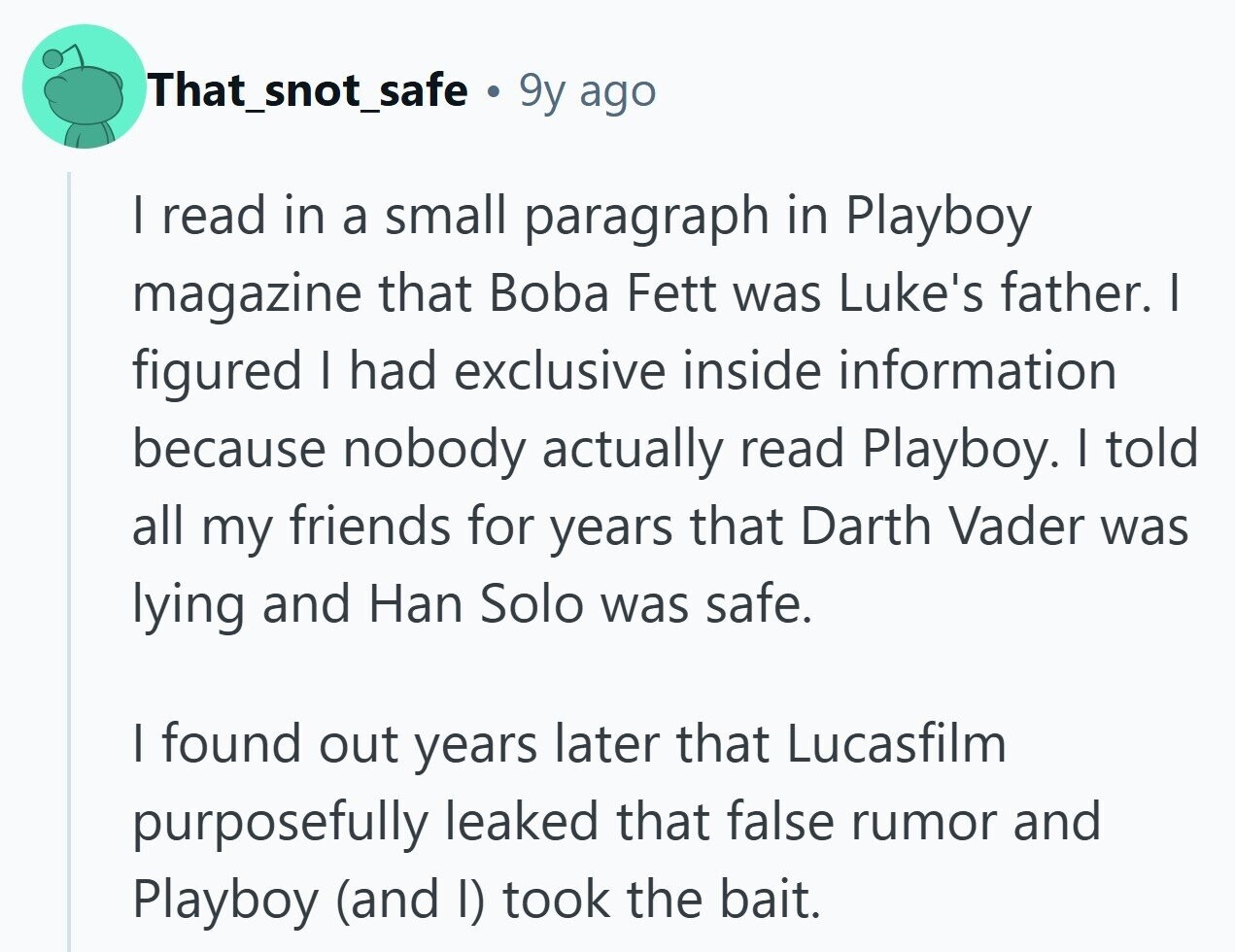 That_snot_safe 9y ago I read in a small paragraph in Playboy magazine that Boba Fett was Luke's father. I figured I had exclusive inside information because nobody actually read Playboy. I told all my friends for years that Darth Vader was lying and Han Solo was safe. I found out years later that Lucasfilm purposefully leaked that false rumor and Playboy (and I) took the bait. 