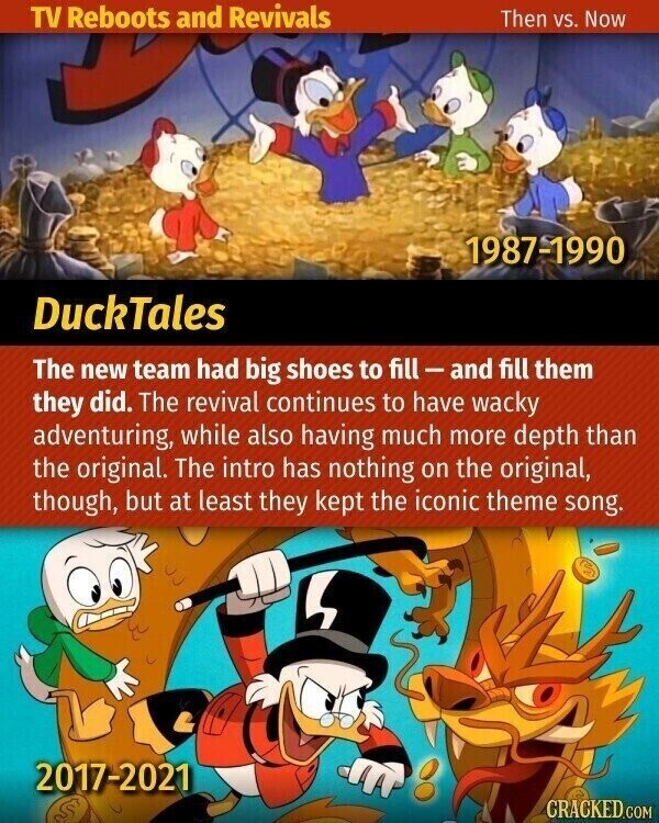 TV Reboots and Revivals Then vs. Now 1987-1990 DuckTales The new team had big shoes to fill-and fill them they did. The revival continues to have wacky adventuring, while also having much more depth than the original. The intro has nothing on the original, though, but at least they kept the iconic theme song. 2017-2021 CRACKED.COM