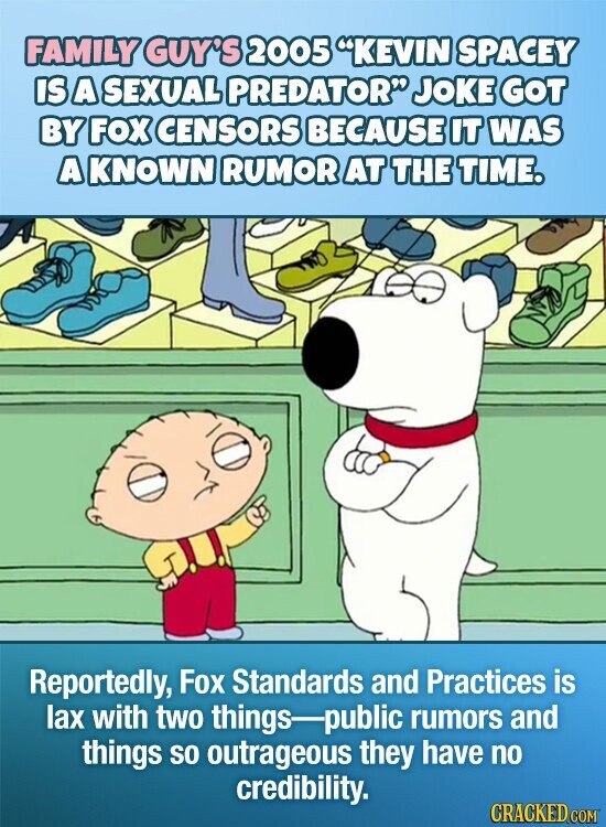 FAMILY GUY'S 2005 KEVIN SPACEY IS A SEXUAL PREDATOR JOKE GOT BY FOX CENSORS BECAUSE IT WAS AKNOWN RUMOR AT THE TIME. Reportedly, Fox Standards and Practices is lax with two things public rumors and things so outrageous they have no credibility. CRACKED.COM