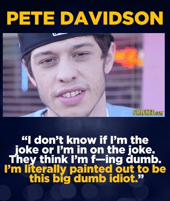 PETE DAVIDSON CRACKED.COM I don't know if I'm the joke or I'm in on the joke. They think I'm -ing dumb. I'm literally painted out to be this big dumb idiot.