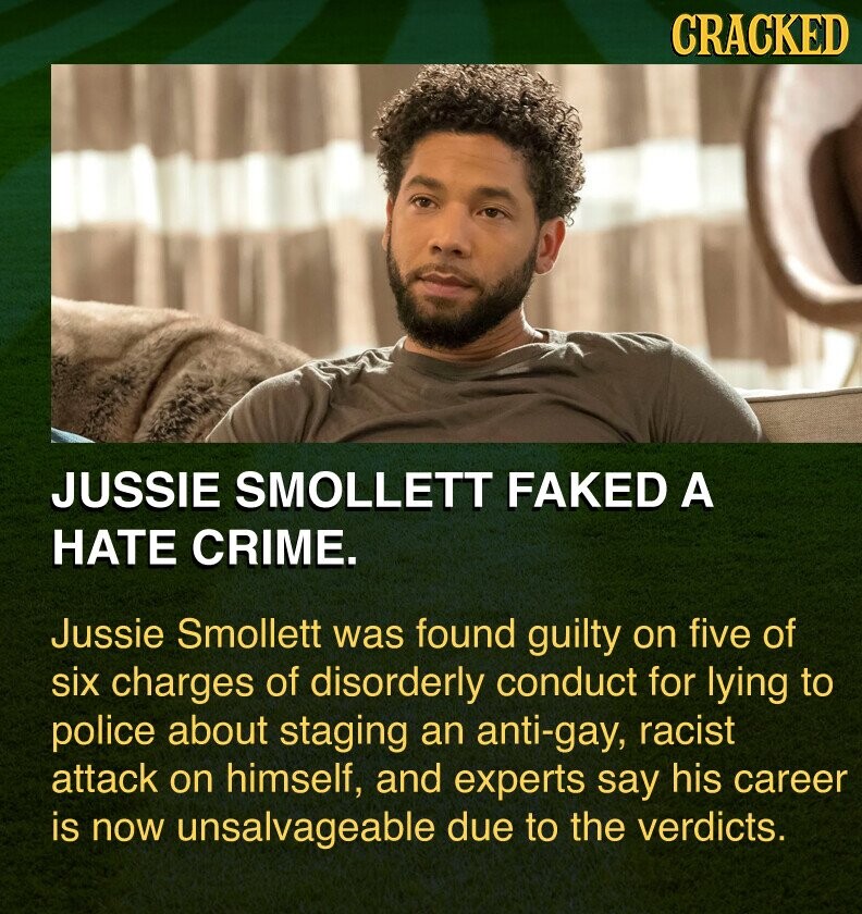 CRACKED JUSSIE SMOLLETT FAKED A HATE CRIME. Jussie Smollett was found guilty on five of six charges of disorderly conduct for lying to police about staging an anti-gay, racist attack on himself, and experts say his career is now unsalvageable due to the verdicts.